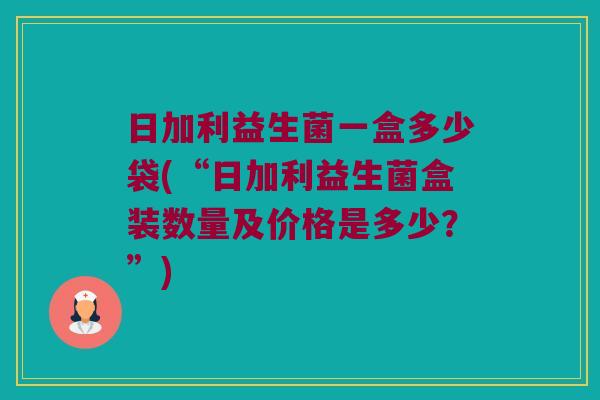 日加利益生菌一盒多少袋(“日加利益生菌盒装数量及价格是多少？”)