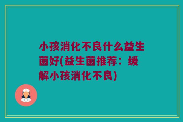 小孩消化不良什么益生菌好(益生菌推荐：缓解小孩消化不良)
