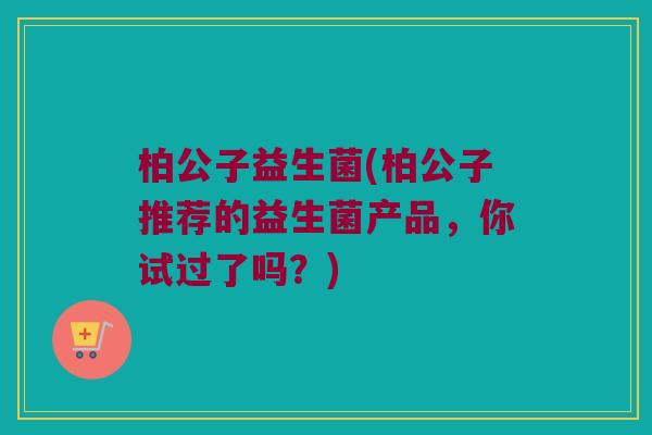 柏公子益生菌(柏公子推荐的益生菌产品，你试过了吗？)