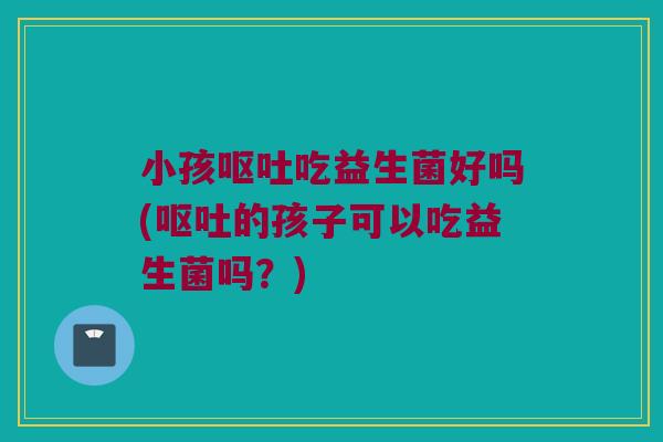 小孩呕吐吃益生菌好吗(呕吐的孩子可以吃益生菌吗？)