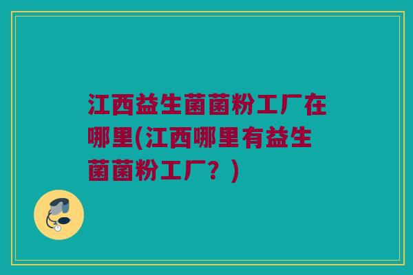 江西益生菌菌粉工厂在哪里(江西哪里有益生菌菌粉工厂？)