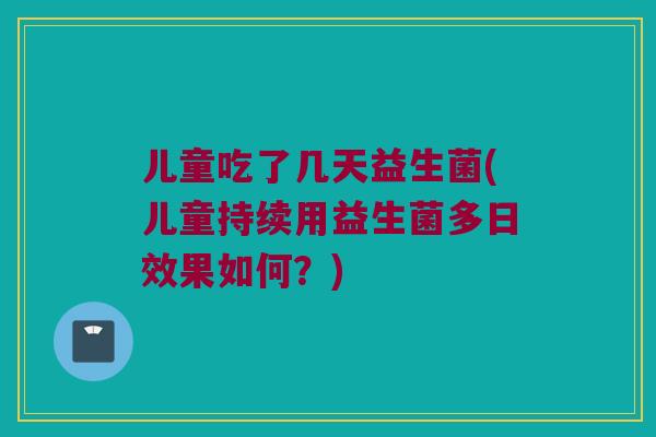 儿童吃了几天益生菌(儿童持续用益生菌多日效果如何？)