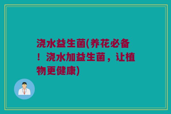 浇水益生菌(养花必备!浇水加益生菌,让植物更健康) 浇水益生菌(养花必备!浇水加益生菌,让植物更健康)