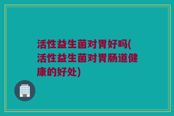 活性益生菌对胃好吗(活性益生菌对胃肠道健康的好处)