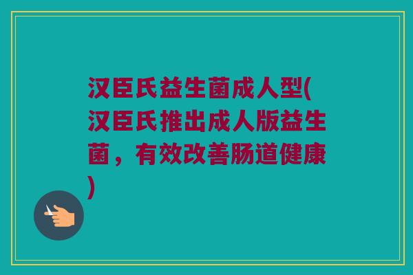 汉臣氏益生菌成人型(汉臣氏推出成人版益生菌，有效改善肠道健康)