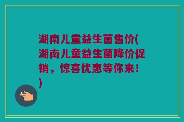 湖南儿童益生菌售价(湖南儿童益生菌降价促销,惊喜优惠等你来!) 湖南儿童益生菌售价(湖南儿童益生菌降价促销,惊喜优惠等你来!)