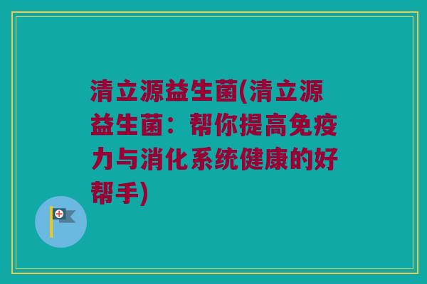 清立源益生菌(清立源益生菌：帮你提高免疫力与消化系统健康的好帮手)