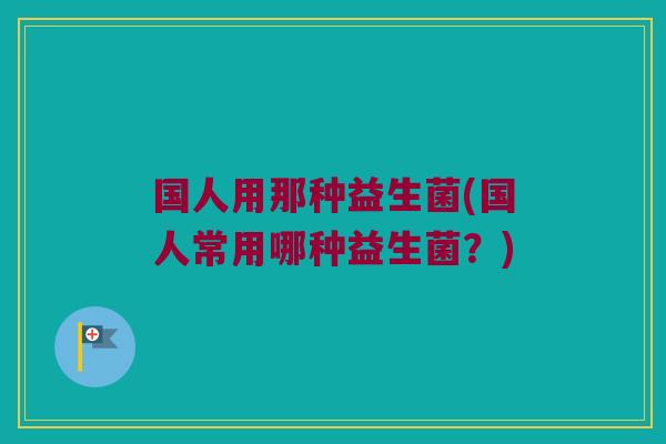 国人用那种益生菌(国人常用哪种益生菌？)