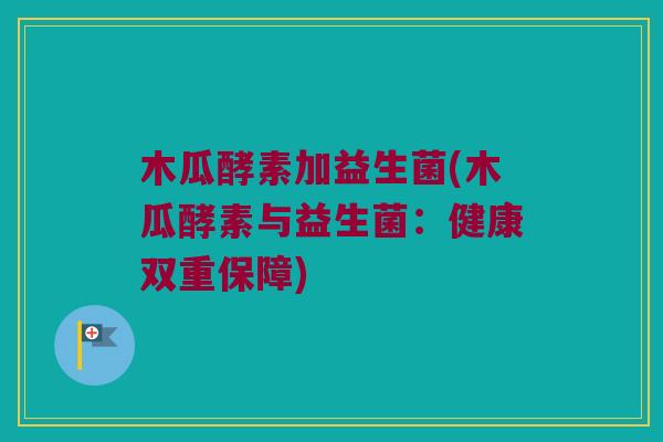 木瓜酵素加益生菌(木瓜酵素与益生菌:健康双重保障) 木瓜酵素加益生菌(木瓜酵素与益生菌:健康双重保障)