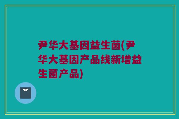 尹华大基因益生菌(尹华大基因产品线新增益生菌产品)