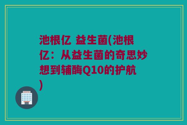 池根亿 益生菌(池根亿：从益生菌的奇思妙想到辅酶Q10的护航)
