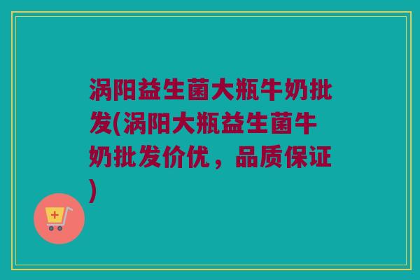 涡阳益生菌大瓶牛奶批发(涡阳大瓶益生菌牛奶批发价优，品质保证)