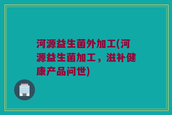 河源益生菌外加工(河源益生菌加工，滋补健康产品问世)