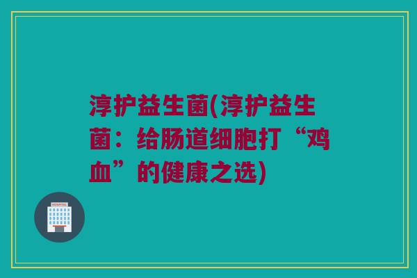 淳护益生菌(淳护益生菌：给肠道细胞打“鸡血”的健康之选)