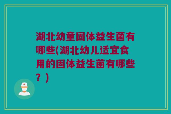 湖北幼童固体益生菌有哪些(湖北幼儿适宜食用的固体益生菌有哪些？)