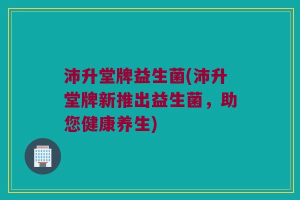 沛升堂牌益生菌(沛升堂牌新推出益生菌，助您健康养生)