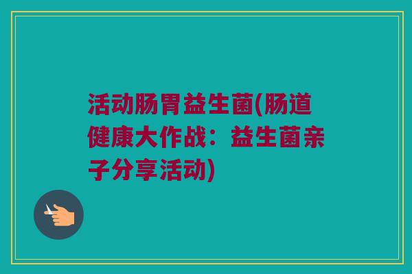 活动肠胃益生菌(肠道健康大作战:益生菌亲子分享活动) 活动肠胃益生菌(肠道健康大作战:益生菌亲子分享活动)