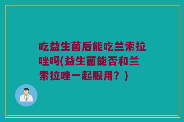 吃益生菌后能吃兰索拉唑吗(益生菌能否和兰索拉唑一起服用？)