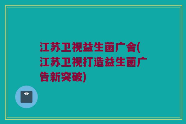 江苏卫视益生菌广舍(江苏卫视打造益生菌广告新突破)