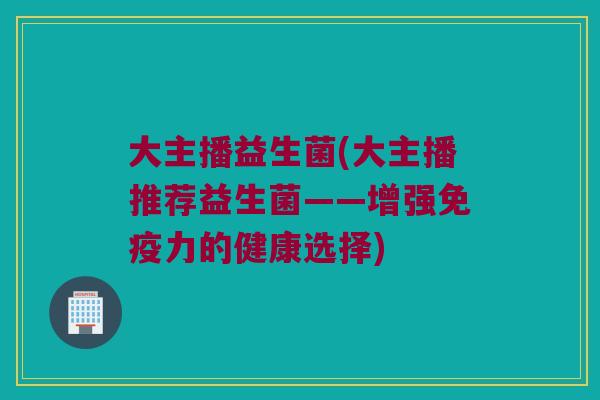 大主播益生菌(大主播推荐益生菌——增强力的健康选择) 大主播益生菌(大主播推荐益生菌——增强力的健康选择)