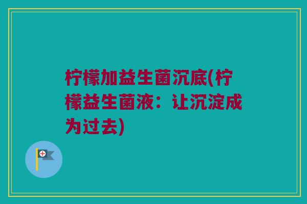 柠檬加益生菌沉底(柠檬益生菌液:让沉淀成为过去) 柠檬加益生菌沉底(柠檬益生菌液:让沉淀成为过去)