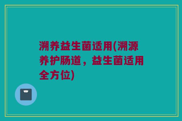 溯养益生菌适用(溯源养护肠道，益生菌适用全方位)