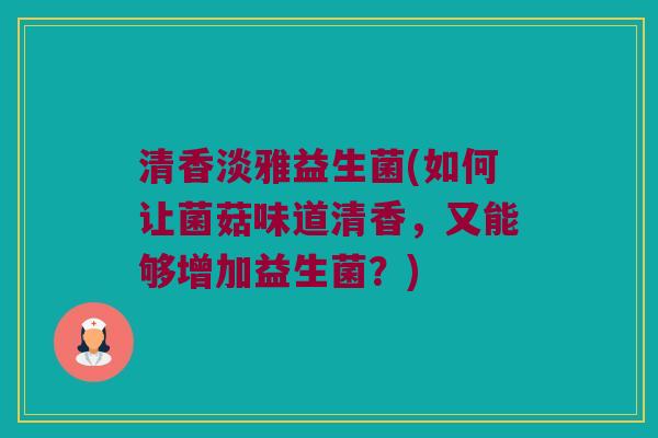 清香淡雅益生菌(如何让菌菇味道清香，又能够增加益生菌？)