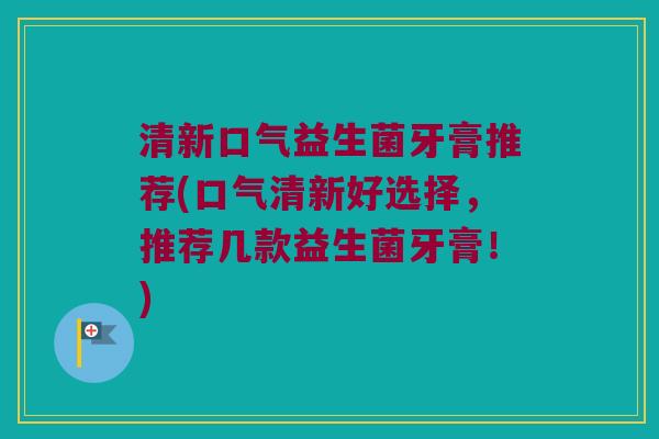 清新口气益生菌牙膏推荐(口气清新好选择，推荐几款益生菌牙膏！)