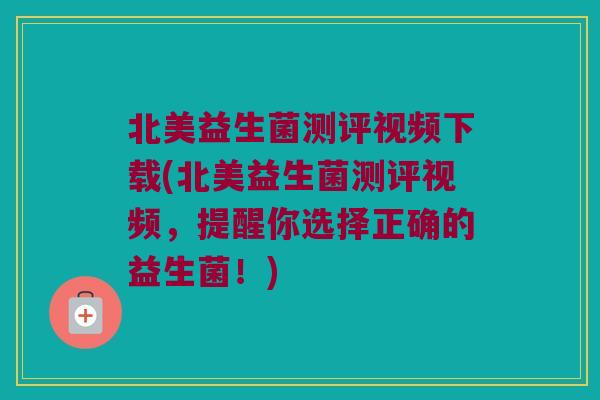 北美益生菌测评视频下载(北美益生菌测评视频，提醒你选择正确的益生菌！)