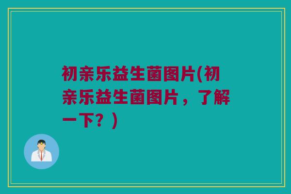 初亲乐益生菌图片(初亲乐益生菌图片，了解一下？)