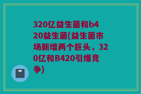 320亿益生菌和b420益生菌(益生菌市场新增两个巨头，320亿和B420引爆竞争)
