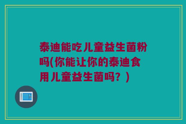 泰迪能吃儿童益生菌粉吗(你能让你的泰迪食用儿童益生菌吗？)