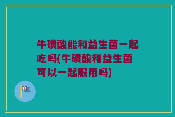 牛磺酸能和益生菌一起吃吗(牛磺酸和益生菌可以一起服用吗)