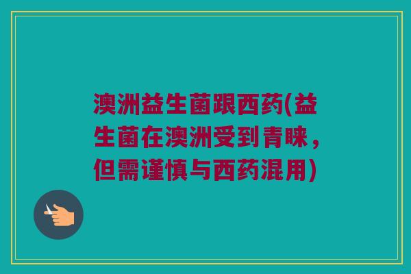 澳洲益生菌跟西药(益生菌在澳洲受到青睐，但需谨慎与西药混用)