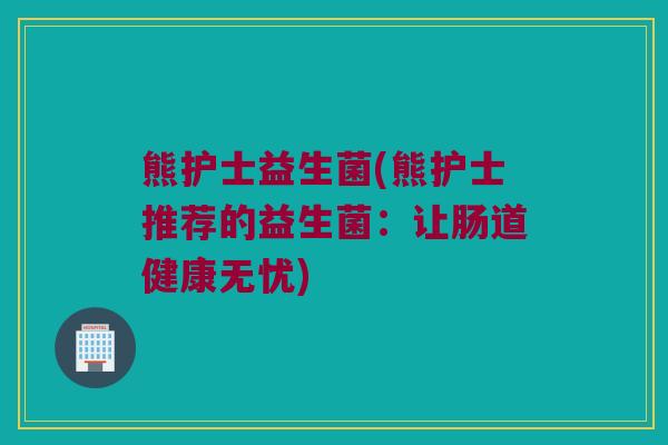 熊护士益生菌(熊护士推荐的益生菌：让肠道健康无忧)