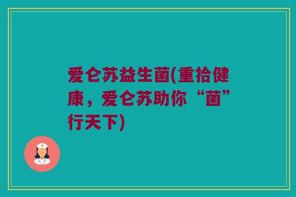 爱仑苏益生菌(重拾健康,爱仑苏助你“菌”行天下) 爱仑苏益生菌(重拾健康,爱仑苏助你“菌”行天下)