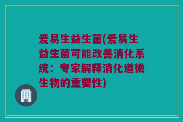 爱易生益生菌(爱易生益生菌可能改善消化系统:专家解释消化道微生物的重要性) 爱易生益生菌(爱易生益生菌可能改善消化系统:专家解释消化道微生物的重要性)