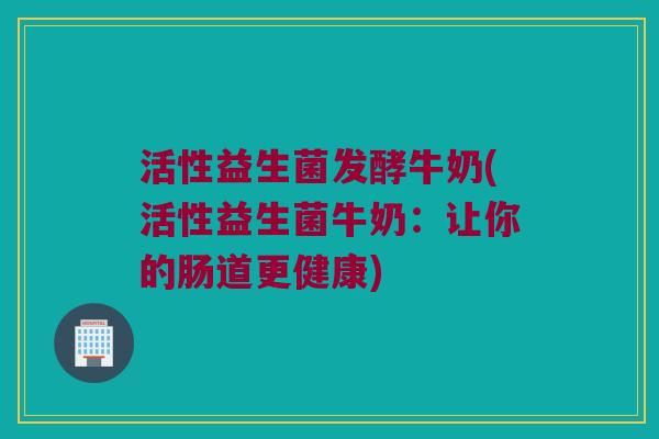 活性益生菌发酵牛奶(活性益生菌牛奶：让你的肠道更健康)