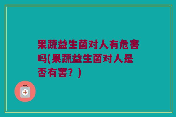 果蔬益生菌对人有危害吗(果蔬益生菌对人是否有害?) 果蔬益生菌对人有危害吗(果蔬益生菌对人是否有害?)