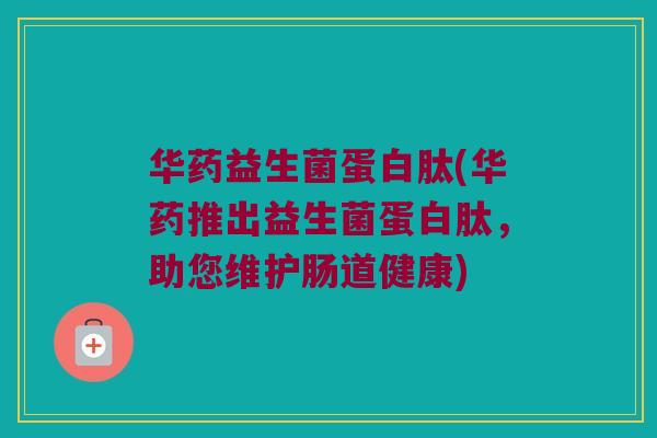 华药益生菌蛋白肽(华药推出益生菌蛋白肽，助您维护肠道健康)