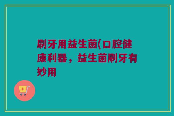 刷牙用益生菌(口腔健康利器，益生菌刷牙有妙用