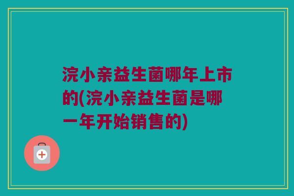 浣小亲益生菌哪年上市的(浣小亲益生菌是哪一年开始销售的)