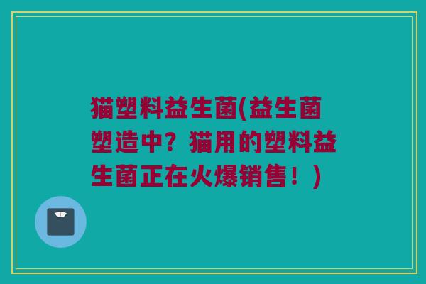 猫塑料益生菌(益生菌塑造中？猫用的塑料益生菌正在火爆销售！)