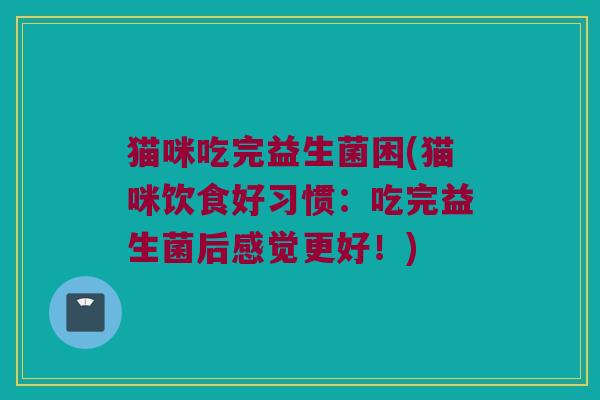 猫咪吃完益生菌困(猫咪饮食好习惯：吃完益生菌后感觉更好！)