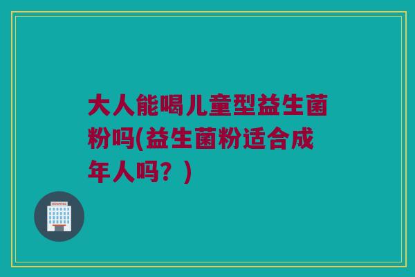 大人能喝儿童型益生菌粉吗(益生菌粉适合成年人吗？)