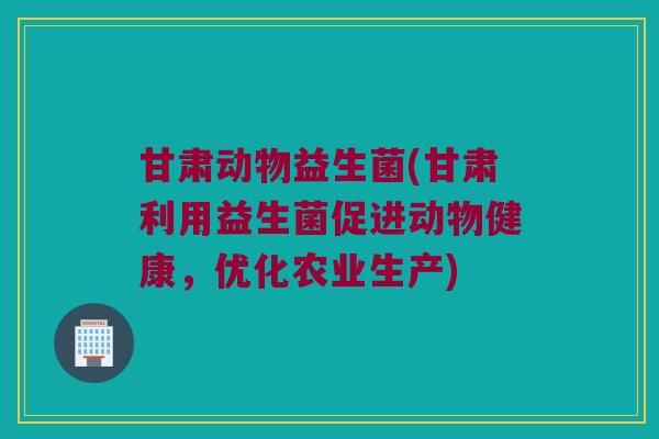 甘肃动物益生菌(甘肃利用益生菌促进动物健康，优化农业生产)