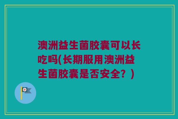 澳洲益生菌胶囊可以长吃吗(长期服用澳洲益生菌胶囊是否安全？)