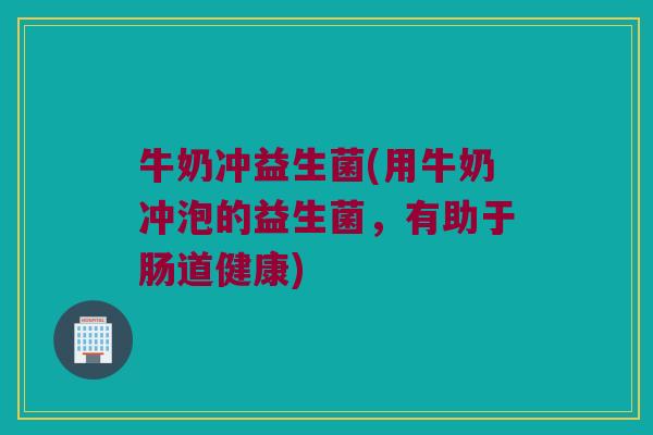 牛奶冲益生菌(用牛奶冲泡的益生菌，有助于肠道健康)