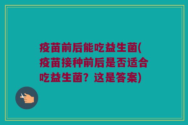 疫苗前后能吃益生菌(疫苗接种前后是否适合吃益生菌？这是答案)