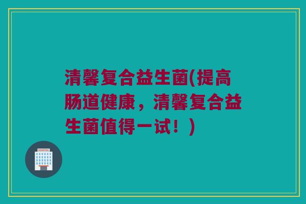 清馨复合益生菌(提高肠道健康，清馨复合益生菌值得一试！)